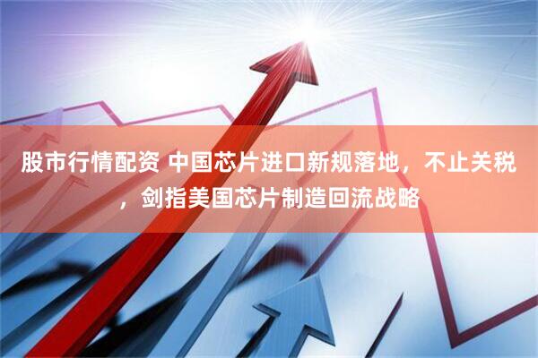 股市行情配资 中国芯片进口新规落地，不止关税，剑指美国芯片制造回流战略