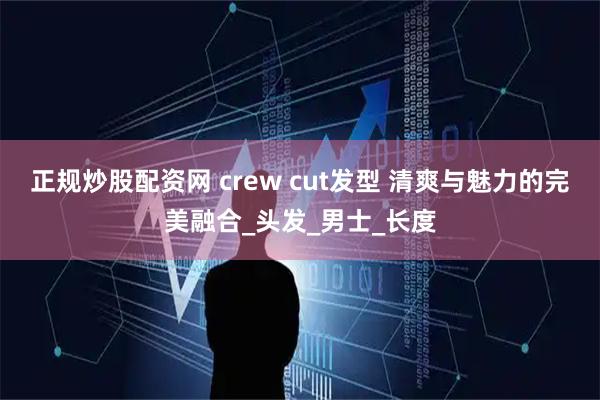 正规炒股配资网 crew cut发型 清爽与魅力的完美融合_头发_男士_长度