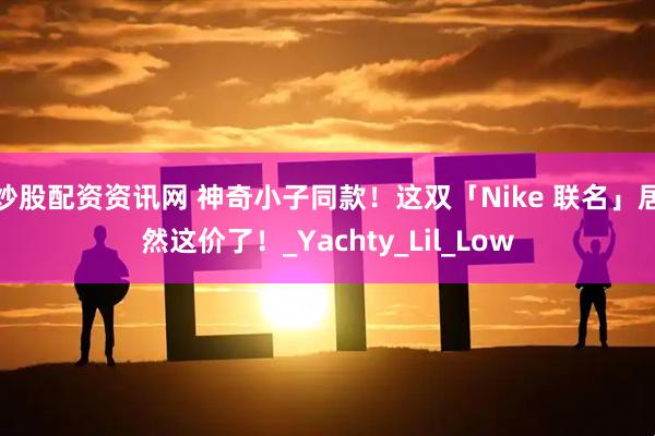 炒股配资资讯网 神奇小子同款！这双「Nike 联名」居然这价了！_Yachty_Lil_Low