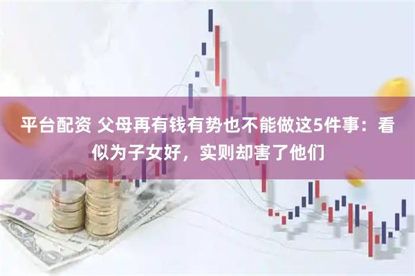 平台配资 父母再有钱有势也不能做这5件事：看似为子女好，实则却害了他们