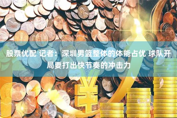 股票优配 记者：深圳男篮整体的体能占优 球队开局要打出快节奏的冲击力