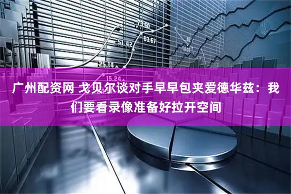 广州配资网 戈贝尔谈对手早早包夹爱德华兹：我们要看录像准备好拉开空间