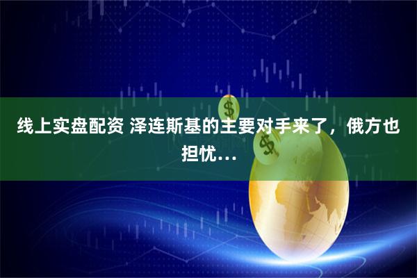 线上实盘配资 泽连斯基的主要对手来了，俄方也担忧…