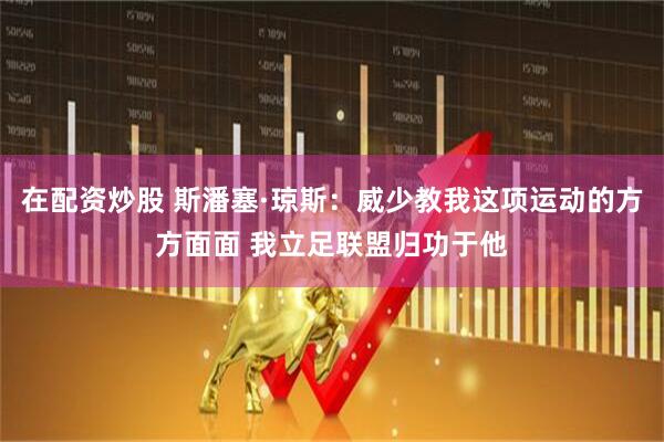 在配资炒股 斯潘塞·琼斯：威少教我这项运动的方方面面 我立足联盟归功于他