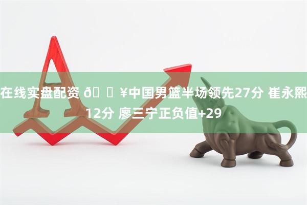 在线实盘配资 🔥中国男篮半场领先27分 崔永熙12分 廖三宁正负值+29